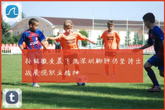 孙铭徽凌晨飞抵深圳脚肿仍坚持出战展现职业精神